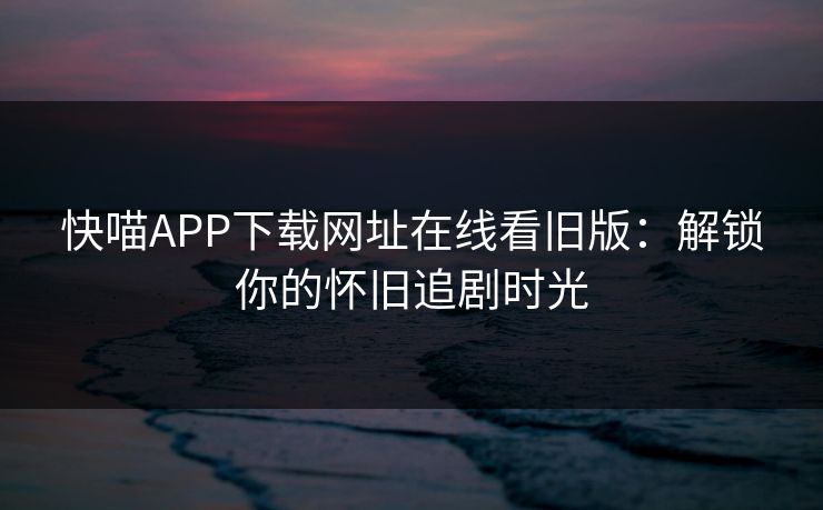 快喵APP下载网址在线看旧版：解锁你的怀旧追剧时光