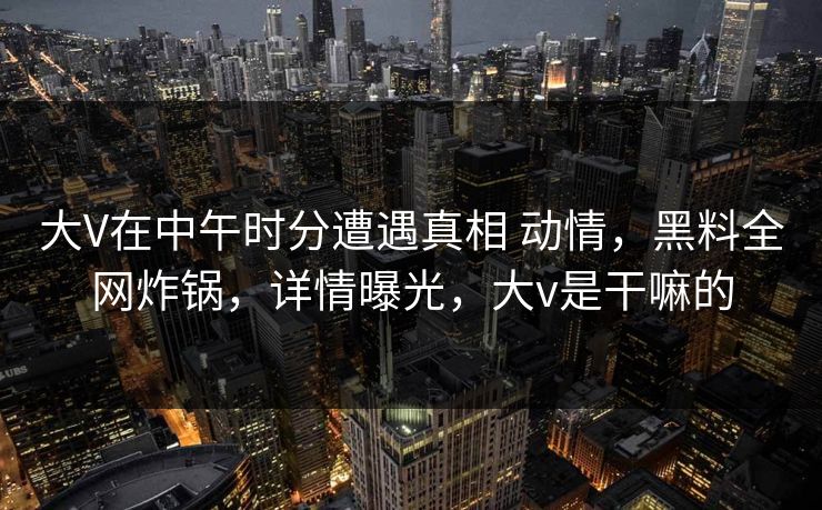 大V在中午时分遭遇真相 动情，黑料全网炸锅，详情曝光，大v是干嘛的