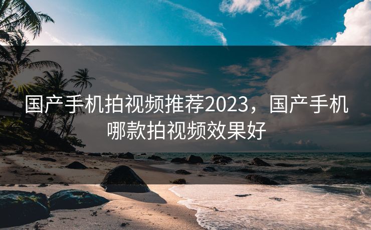国产手机拍视频推荐2023，国产手机哪款拍视频效果好