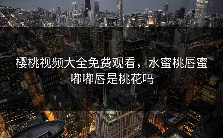 樱桃视频大全免费观看，水蜜桃唇蜜嘟嘟唇是桃花吗