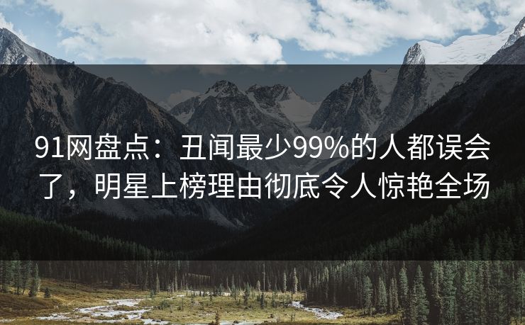 91网盘点：丑闻最少99%的人都误会了，明星上榜理由彻底令人惊艳全场