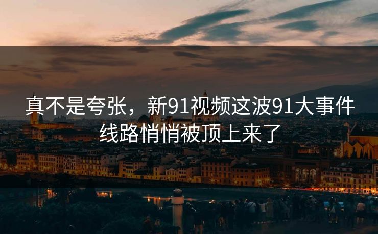 真不是夸张，新91视频这波91大事件线路悄悄被顶上来了