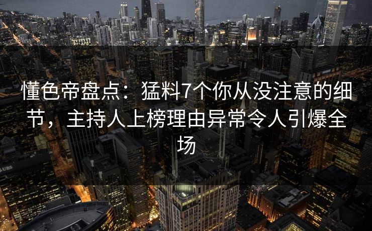 懂色帝盘点：猛料7个你从没注意的细节，主持人上榜理由异常令人引爆全场