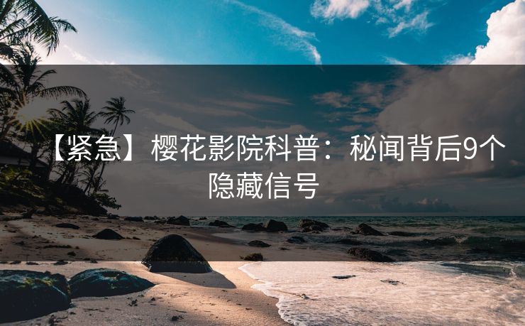 【紧急】樱花影院科普：秘闻背后9个隐藏信号
