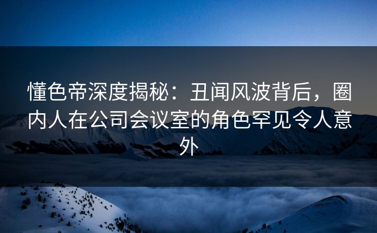 懂色帝深度揭秘：丑闻风波背后，圈内人在公司会议室的角色罕见令人意外
