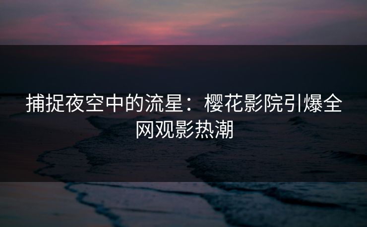 捕捉夜空中的流星：樱花影院引爆全网观影热潮