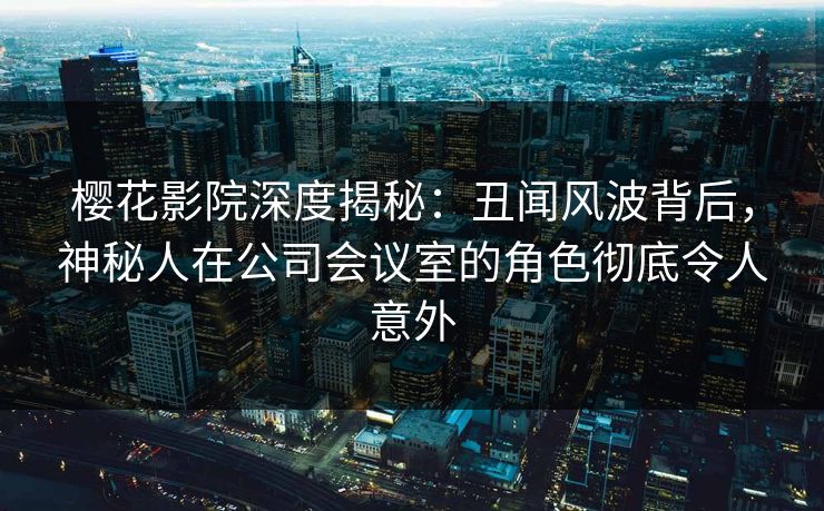 樱花影院深度揭秘：丑闻风波背后，神秘人在公司会议室的角色彻底令人意外