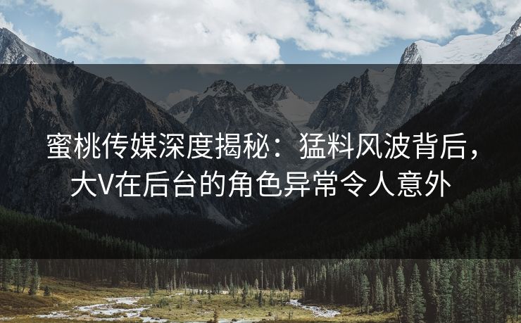 蜜桃传媒深度揭秘：猛料风波背后，大V在后台的角色异常令人意外