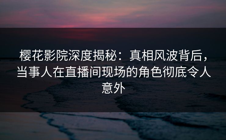樱花影院深度揭秘：真相风波背后，当事人在直播间现场的角色彻底令人意外