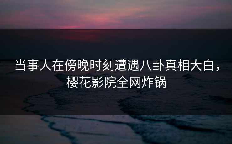 当事人在傍晚时刻遭遇八卦真相大白，樱花影院全网炸锅