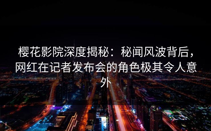 樱花影院深度揭秘:秘闻风波背后,网红在记者发布会的角色极其令人意外 樱花影院深度揭秘:秘闻风波背后,网红在记者发布会的角色极其令人意外