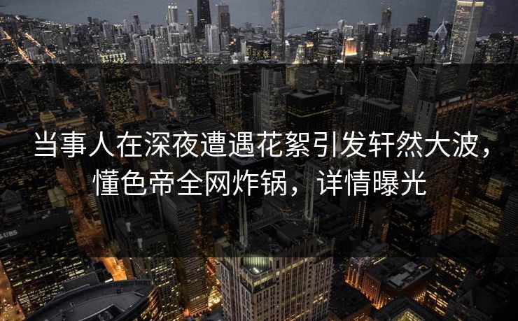 当事人在深夜遭遇花絮引发轩然大波，懂色帝全网炸锅，详情曝光