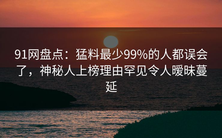 91网盘点:猛料最少99%的人都误会了,神秘人上榜理由罕见令人暧昧蔓延 91网盘点:猛料最少99%的人都误会了,神秘人上榜理由罕见令人暧昧蔓延