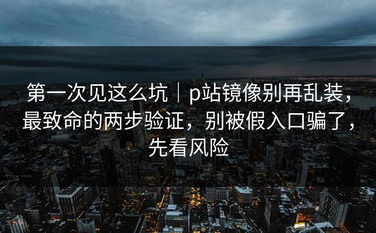 第一次见这么坑｜p站镜像别再乱装，最致命的两步验证，别被假入口骗了，先看风险