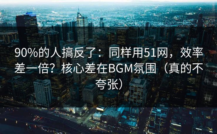 90%的人搞反了：同样用51网，效率差一倍？核心差在BGM氛围（真的不夸张）