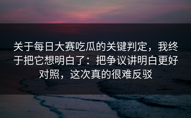 关于每日大赛吃瓜的关键判定，我终于把它想明白了：把争议讲明白更好对照，这次真的很难反驳