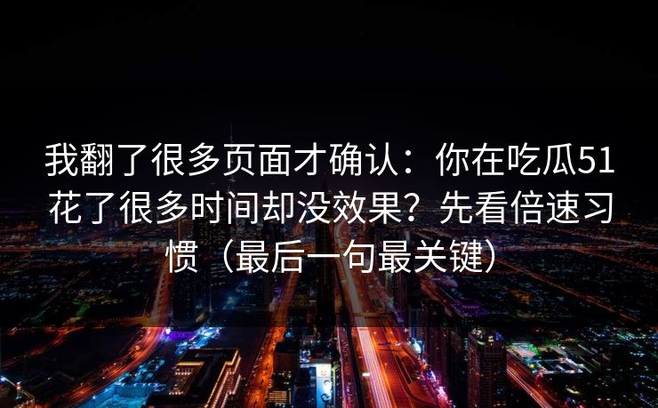 我翻了很多页面才确认：你在吃瓜51花了很多时间却没效果？先看倍速习惯（最后一句最关键）