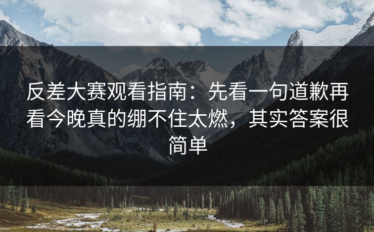 反差大赛观看指南：先看一句道歉再看今晚真的绷不住太燃，其实答案很简单