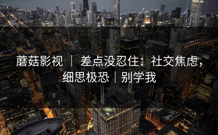 蘑菇影视 ｜ 差点没忍住：社交焦虑，细思极恐｜别学我