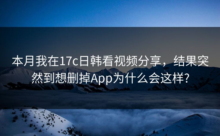 本月我在17c日韩看视频分享，结果突然到想删掉App为什么会这样?